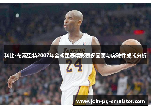 科比·布莱恩特2007年全明星赛精彩表现回顾与突破性成就分析