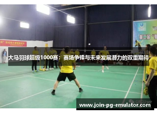 大马羽球超级1000赛：赛场争锋与未来发展潜力的双重期待