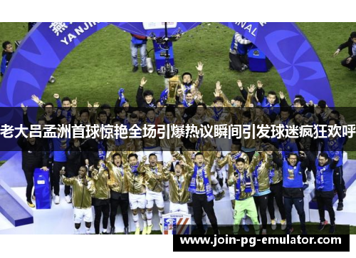 老大吕孟洲首球惊艳全场引爆热议瞬间引发球迷疯狂欢呼