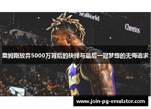 詹姆斯放弃5000万背后的抉择与最后一冠梦想的无悔追求