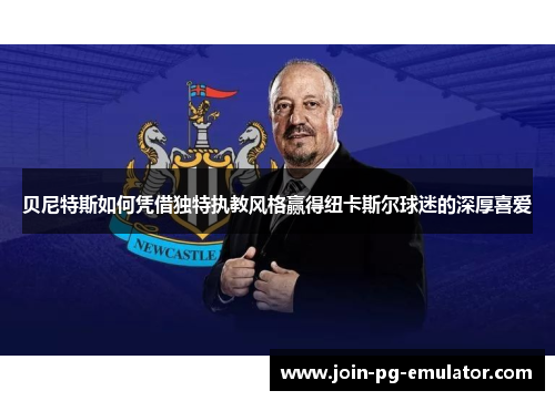 贝尼特斯如何凭借独特执教风格赢得纽卡斯尔球迷的深厚喜爱