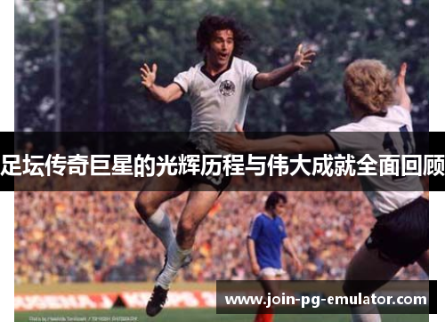 足坛传奇巨星的光辉历程与伟大成就全面回顾