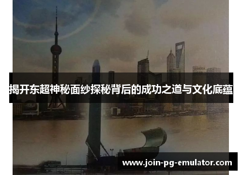 揭开东超神秘面纱探秘背后的成功之道与文化底蕴