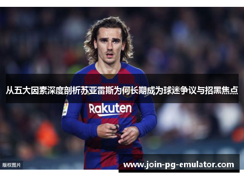 从五大因素深度剖析苏亚雷斯为何长期成为球迷争议与招黑焦点