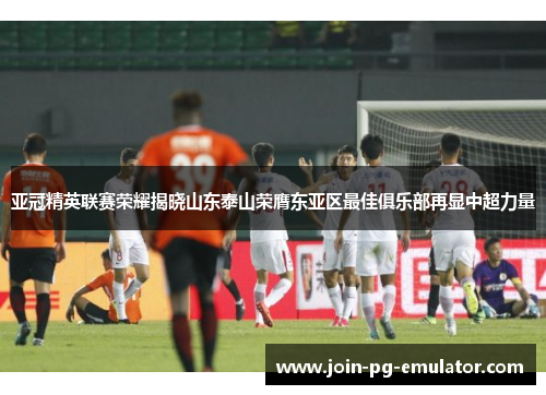 亚冠精英联赛荣耀揭晓山东泰山荣膺东亚区最佳俱乐部再显中超力量