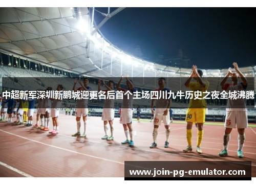中超新军深圳新鹏城迎更名后首个主场四川九牛历史之夜全城沸腾 中超新军深圳新鹏城迎更名后首个主场四川九牛历史之夜全城沸腾