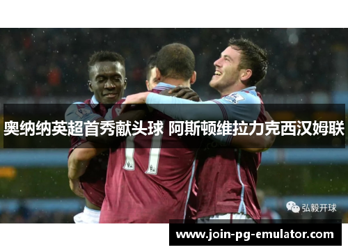 奥纳纳英超首秀献头球 阿斯顿维拉力克西汉姆联